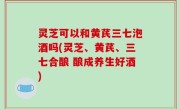 灵芝可以和黄芪三七泡酒吗(灵芝、黄芪、三七合酿 酿成养生好酒)