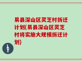 易县深山区灵芝村拆迁计划(易县深山区灵芝村将实施大规模拆迁计划)