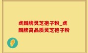 虎麟牌灵芝孢子粉_虎麟牌高品质灵芝孢子粉