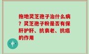拖地灵芝孢子治什么病？灵芝孢子粉是否有保肝护肝、抗衰老、抗癌的作用
