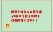 肠胃不好可以吃灵芝孢子吗(灵芝孢子有益于改善肠胃不适吗？)