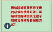 臻信牌破壁灵芝孢子粉的功效和使用方法？详解臻信牌破壁灵芝孢子粉的营养成分和服用方式？
