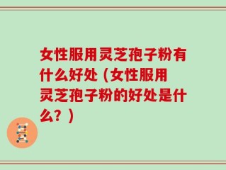 女性服用灵芝孢子粉有什么好处 (女性服用灵芝孢子粉的好处是什么？)