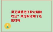 灵芝破壁孢子粉过期能吃还？灵芝粉过期了还能吃吗