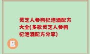 灵芝人参枸杞泡酒配方大全(多款灵芝人参枸杞泡酒配方分享)