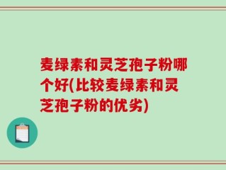 麦绿素和灵芝孢子粉哪个好(比较麦绿素和灵芝孢子粉的优劣)