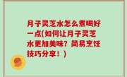 月子灵芝水怎么煮喝好一点(如何让月子灵芝水更加美味？简易烹饪技巧分享！)