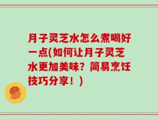 月子灵芝水怎么煮喝好一点(如何让月子灵芝水更加美味？简易烹饪技巧分享！)
