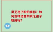 灵芝孢子粉的商标？如何选择适合的灵芝孢子粉商标？