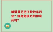 破壁灵芝孢子粉敖东药业？提高免疫力的神奇药材？