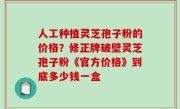人工种植灵芝孢子粉的价格？修正牌破壁灵芝孢子粉《官方价格》到底多少钱一盒