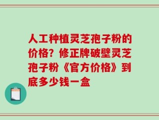 人工种植灵芝孢子粉的价格？修正牌破壁灵芝孢子粉《官方价格》到底多少钱一盒