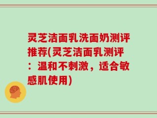 灵芝洁面乳洗面奶测评推荐(灵芝洁面乳测评：温和不刺激，适合敏感肌使用)