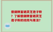 德健牌富硒灵芝孢子粉？了解德健牌富硒灵芝孢子粉的功效与用法？