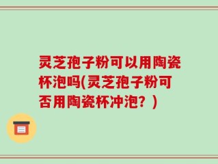 灵芝孢子粉可以用陶瓷杯泡吗(灵芝孢子粉可否用陶瓷杯冲泡？)