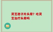 灵芝孢子片头晕？吃灵芝治疗头晕吗