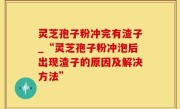灵芝孢子粉冲完有渣子_“灵芝孢子粉冲泡后出现渣子的原因及解决方法”