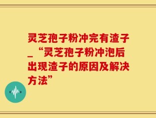 灵芝孢子粉冲完有渣子_“灵芝孢子粉冲泡后出现渣子的原因及解决方法”