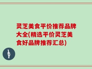 灵芝美食平价推荐品牌大全(精选平价灵芝美食好品牌推荐汇总)