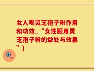 女人喝灵芝孢子粉作用和功效_“女性服用灵芝孢子粉的益处与效果”)