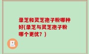 录芝和灵芝孢子粉哪种好(录芝与灵芝孢子粉哪个更优？)