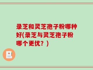 录芝和灵芝孢子粉哪种好(录芝与灵芝孢子粉哪个更优？)