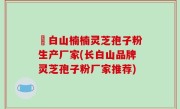長白山楠楠灵芝孢子粉生产厂家(长白山品牌灵芝孢子粉厂家推荐)