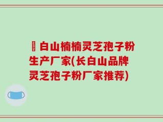 長白山楠楠灵芝孢子粉生产厂家(长白山品牌灵芝孢子粉厂家推荐)