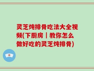 灵芝炖排骨吃法大全视频(下厨房｜教你怎么做好吃的灵芝炖排骨)
