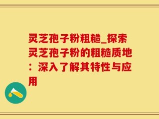 灵芝孢子粉粗糙_探索灵芝孢子粉的粗糙质地：深入了解其特性与应用