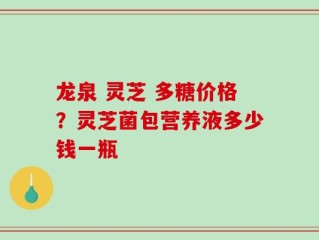 龙泉 灵芝 多糖价格？灵芝菌包营养液多少钱一瓶
