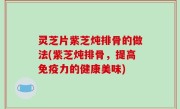 灵芝片紫芝炖排骨的做法(紫芝炖排骨，提高免疫力的健康美味)