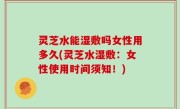 灵芝水能湿敷吗女性用多久(灵芝水湿敷：女性使用时间须知！)