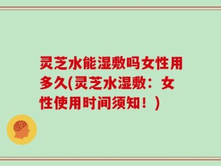 灵芝水能湿敷吗女性用多久(灵芝水湿敷：女性使用时间须知！)