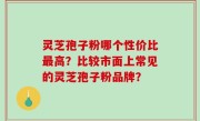 灵芝孢子粉哪个性价比最高？比较市面上常见的灵芝孢子粉品牌？