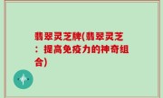 翡翠灵芝牌(翡翠灵芝：提高免疫力的神奇组合)