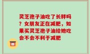 灵芝孢子油吃了长胖吗？女朋友正在减肥，如果买灵芝孢子油给她吃会不会不利于减肥