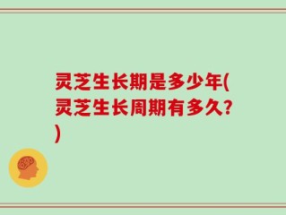 灵芝生长期是多少年(灵芝生长周期有多久？)
