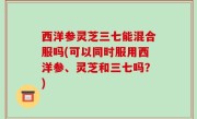 西洋参灵芝三七能混合服吗(可以同时服用西洋参、灵芝和三七吗？)