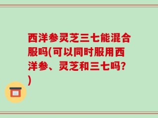西洋参灵芝三七能混合服吗(可以同时服用西洋参、灵芝和三七吗？)