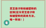 灵芝孢子粉和破壁粉的区别(区分灵芝孢子粉和破壁粉的简单方法，唯一粉末！)