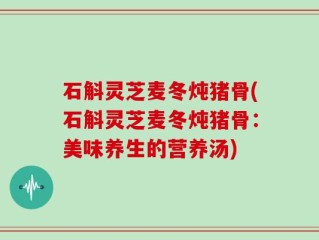石斛灵芝麦冬炖猪骨(石斛灵芝麦冬炖猪骨：美味养生的营养汤)