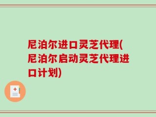尼泊尔进口灵芝代理(尼泊尔启动灵芝代理进口计划)