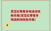 灵芝红枣麦冬鸡汤功效和作用(灵芝红枣麦冬鸡汤的功效及作用)