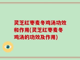 灵芝红枣麦冬鸡汤功效和作用(灵芝红枣麦冬鸡汤的功效及作用)