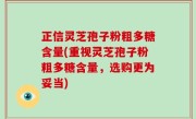 正信灵芝孢子粉粗多糖含量(重视灵芝孢子粉粗多糖含量，选购更为妥当)