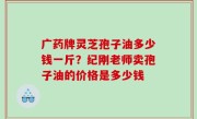 广药牌灵芝孢子油多少钱一斤？纪刚老师卖孢子油的价格是多少钱