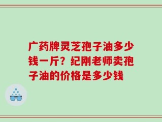 广药牌灵芝孢子油多少钱一斤？纪刚老师卖孢子油的价格是多少钱