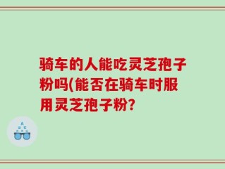 骑车的人能吃灵芝孢子粉吗(能否在骑车时服用灵芝孢子粉？