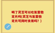 喝了灵芝可以吃氯雷他定片吗(灵芝与氯雷他定片可同时食用吗？)
